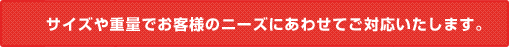 サイズや重量でお客様のニーズにあわせてご対応いたします。