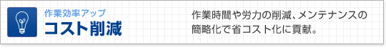 作業効率アップ　コスト削減　作業時間や労力の削減、メンテナンスの簡略化で省コスト化に貢献。